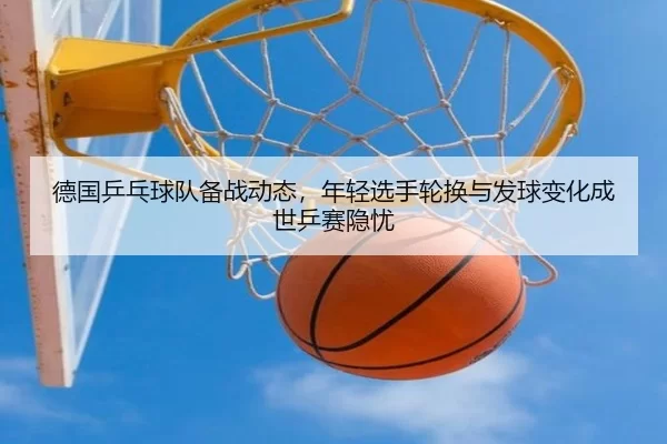 德国乒乓球队备战动态，年轻选手轮换与发球变化成世乒赛隐忧